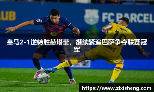 皇马2-1逆转胜赫塔菲，继续紧追巴萨争夺联赛冠军