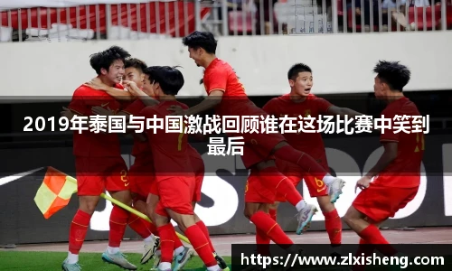 2019年泰国与中国激战回顾谁在这场比赛中笑到最后